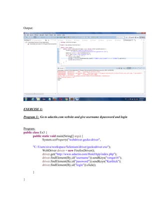 Output:
EXERCISE 1:
Program 1: Go to adactin.com website and give username &password and login
Program:
public class Ex3 {
public static void main(String[] args) {
System.setProperty("webdriver.gecko.driver",
"C:/Users/siva/workspace/Selenium/driver/geckodriver.exe");
WebDriver driver = new FirefoxDriver();
driver.get("http://www.adactin.com/HotelApp/index.php");
driver.findElement(By.id("username")).sendKeys("vengat16");
driver.findElement(By.id("password")).sendKeys("Karthick");
driver.findElement(By.id("login")).click();
}
}
 