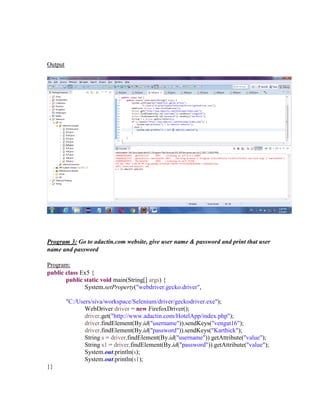 Output
Program 3: Go to adactin.com website, give user name & password and print that user
name and password
Program:
public class Ex5 {
public static void main(String[] args) {
System.setProperty("webdriver.gecko.driver",
"C:/Users/siva/workspace/Selenium/driver/geckodriver.exe");
WebDriver driver = new FirefoxDriver();
driver.get("http://www.adactin.com/HotelApp/index.php");
driver.findElement(By.id("username")).sendKeys("vengat16");
driver.findElement(By.id("password")).sendKeys("Karthick");
String s = driver.findElement(By.id("username")).getAttribute("value");
String s1 = driver.findElement(By.id("password")).getAttribute("value");
System.out.println(s);
System.out.println(s1);
}}
 