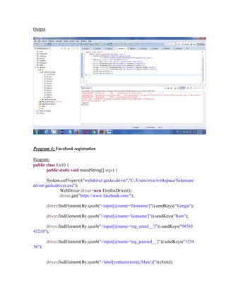 Output
Program 4: Facebook registration
Program:
public class Ex10 {
public static void main(String[] args) {
System.setProperty("webdriver.gecko.driver","C:/Users/siva/workspace/Selenium/
driver/geckodriver.exe");
WebDriver driver=new FirefoxDriver();
driver.get("https://www.facebook.com/");
driver.findElement(By.xpath("//input[@name='firstname']")).sendKeys("Vengat");
driver.findElement(By.xpath("//input[@name='lastname']")).sendKeys("Ram");
driver.findElement(By.xpath("//input[@name='reg_email__']")).sendKeys("98765
43210");
driver.findElement(By.xpath("//input[@name='reg_passwd__']")).sendKeys("1234
56");
driver.findElement(By.xpath("//label[contains(text(),'Male')]")).click();
 