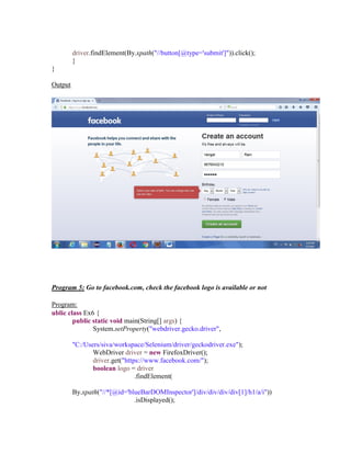 driver.findElement(By.xpath("//button[@type='submit']")).click();
}
}
Output
Program 5: Go to facebook.com, check the facebook logo is available or not
Program:
ublic class Ex6 {
public static void main(String[] args) {
System.setProperty("webdriver.gecko.driver",
"C:/Users/siva/workspace/Selenium/driver/geckodriver.exe");
WebDriver driver = new FirefoxDriver();
driver.get("https://www.facebook.com/");
boolean logo = driver
.findElement(
By.xpath("//*[@id='blueBarDOMInspector']/div/div/div/div[1]/h1/a/i"))
.isDisplayed();
 
