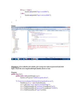 if (logo == true) {
System.out.println("logo is available");
} else {
System.out.println("logo is not available");
}
}
}
Output
Program 6: Go to adactin.com website, give wrong user name & password and click
login. Check the error msg(invalid login details) shown or not)
Program:
public class Ex9 {
public static void main(String[] args) {
System.setProperty("webdriver.gecko.driver",
"C:/Users/siva/workspace/Selenium/driver/geckodriver.exe");
WebDriver driver = new FirefoxDriver();
driver.get("http://www.adactin.com/HotelApp/");
driver.findElement(By.id("username")).sendKeys("test");
driver.findElement(By.id("password")).sendKeys("123456");
driver.findElement(By.id("login")).click();
 