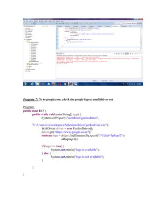 Program 7: Go to google.com, check the google logo is available or not
Program:
public class Ex7 {
public static void main(String[] args) {
System.setProperty("webdriver.gecko.driver",
"C:/Users/siva/workspace/Selenium/driver/geckodriver.exe");
WebDriver driver = new FirefoxDriver();
driver.get("https://www.google.co.in/");
boolean logo = driver.findElement(By.xpath("//*[@id='hplogo']"))
.isDisplayed();
if (logo == true) {
System.out.println("logo is available");
} else {
System.out.println("logo is not available");
}
}
}
 