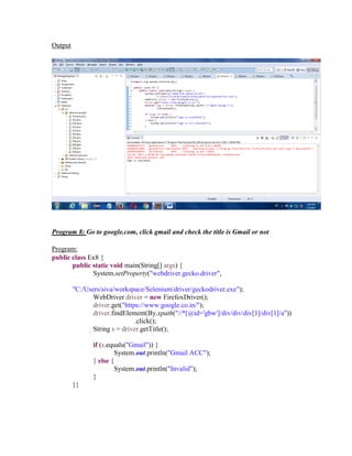 Output
Program 8: Go to google.com, click gmail and check the title is Gmail or not
Program:
public class Ex8 {
public static void main(String[] args) {
System.setProperty("webdriver.gecko.driver",
"C:/Users/siva/workspace/Selenium/driver/geckodriver.exe");
WebDriver driver = new FirefoxDriver();
driver.get("https://www.google.co.in/");
driver.findElement(By.xpath("//*[@id='gbw']/div/div/div[1]/div[1]/a"))
.click();
String s = driver.getTitle();
if (s.equals("Gmail")) {
System.out.println("Gmail ACC");
} else {
System.out.println("Invalid");
}
}}
 
