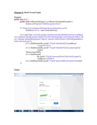 Program 9: Gmail Account Login
Program:
public class Ex2 {
public static void main(String[] args) throws InterruptedException {
System.setProperty("webdriver.gecko.driver",
"C:/Users/siva/workspace/Selenium/driver/geckodriver.exe");
WebDriver driver = new FirefoxDriver();
driver.get("https://accounts.google.com/ServiceLogin/identifier?service=mail&pas
sive=true&rm=false&continue=https%3A%2F%2Fmail.google.com%2Fmail%2F&ss=1&
scc=1&ltmpl=default&ltmplcache=2&emr=1&osid=1&flowName=GlifWebSignIn&flow
Entry=ServiceLogin");
driver.findElement(By.xpath("//*[@id='identifierId']")).sendKeys(
"vengat161193");
driver.findElement(By.xpath("//*[@id='identifierNext']/content/span"))
.click();
Thread.sleep(3000);
driver.findElement(
By.xpath("//*[@id='password']/div[1]/div/div[1]/input"))
.sendKeys("123456");
driver.findElement(By.xpath("//*[@id='passwordNext']/content")).click();
}}
Output
 