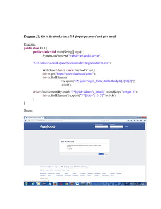 Program 10: Go to facebook.com, click forgot password and give email
Program:
public class Ex1 {
public static void main(String[] args) {
System.setProperty("webdriver.gecko.driver",
"C:/Users/siva/workspace/Selenium/driver/geckodriver.exe");
WebDriver driver = new FirefoxDriver();
driver.get("https://www.facebook.com/");
driver.findElement(
By.xpath("//*[@id='login_form']/table/tbody/tr[3]/td[2]"))
.click();
driver.findElement(By.xpath("//*[@id='identify_email']")).sendKeys("vengat16");
driver.findElement(By.xpath("//*[@id='u_0_3']")).click();
}
}
Output
 
