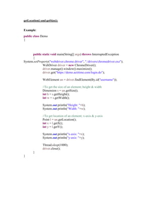 getLocation() and getSize():
Example:
public class Demo
{
public static void main(String[] args) throws InterruptedException
{
System.setProperty("webdriver.chrome.driver", "./drivers/chromedriver.exe");
WebDriver driver = new ChromeDriver();
driver.manage().window().maximize();
driver.get("https://demo.actitime.com/login.do");
WebElement un = driver.findElement(By.id("username"));
//To get the size of an element; height & width
Dimension s = un.getSize();
int h = s.getHeight();
int w = s.getWidth();
System.out.println("Height: "+h);
System.out.println("Width: "+w);
//To get location of an element; x-axis & y-axis
Point l = un.getLocation();
int x = l.getX();
int y = l.getY();
System.out.println("x-axis: "+x);
System.out.println("y-axis: "+y);
Thread.sleep(1000);
driver.close();
}
}
 
