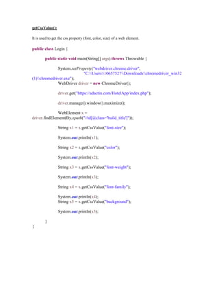 getCssValue():
It is used to get the css property (font, color, size) of a web element.
public class Login {
public static void main(String[] args) throws Throwable {
System.setProperty("webdriver.chrome.driver",
"C:Users10657527Downloadschromedriver_win32
(1)chromedriver.exe");
WebDriver driver = new ChromeDriver();
driver.get("https://adactin.com/HotelApp/index.php");
driver.manage().window().maximize();
WebElement x =
driver.findElement(By.xpath("//td[@class='build_title']"));
String x1 = x.getCssValue("font-size");
System.out.println(x1);
String x2 = x.getCssValue("color");
System.out.println(x2);
String x3 = x.getCssValue("font-weight");
System.out.println(x3);
String x4 = x.getCssValue("font-family");
System.out.println(x4);
String x5 = x.getCssValue("background");
System.out.println(x5);
}
}
 