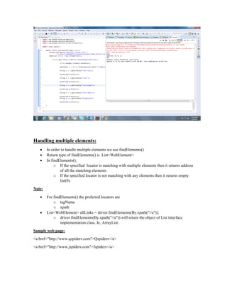 Handling multiple elements:
 In order to handle multiple elements we use findElements()
 Return type of findElements() is List<WebElement>
 In findElements(),
o If the specified locator is matching with multiple elements then it returns address
of all the matching elements
o If the specified locator is not matching with any elements then it returns empty
list(0).
Note:
 For findElements() the preferred locators are
o tagName
o xpath
 List<WebElement> allLinks = driver.findElements(By.xpath("//a"));
o driver.findElements(By.xpath("//a")) will return the object of List interface
implementation class. Ie, ArrayList.
Sample web page:
<a href="http://www.qspiders.com">Qspiders</a>
<a href="http://www.jspiders.com">Jspiders</a>
 