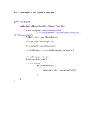 Ex: To count number of links available in google page
public class Login {
public static void main(String[] args) throws Throwable {
System.setProperty("webdriver.chrome.driver",
"C:Users10657527Downloadschromedriver_win32
(1)chromedriver.exe");
WebDriver driver = new ChromeDriver();
driver.get("https://www.google.com/");
driver.manage().window().maximize();
List<WebElement> x = driver.findElements(By.tagName("a"));
// To find the count of the link
System.out.println(x.size());
// To print all links
for (WebElement x1 : x) {
System.out.println(x1.getAttribute("href"));
}
}
}
 