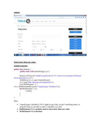 output:
Select more than one value:
Eample program:
public class Dummy {
public static void main(String[] args) {
System.setProperty("webdriver.gecko.driver","C:/Users/siva/workspace/Selenium/
driver/geckodriver.exe");
WebDriver driver=new FirefoxDriver();
driver.get("http://demoqa.com/registration/");
List<WebElement> w =
driver.findElements(By.xpath("//input[@type='checkbox']"));
for(WebElement x:w){
x.click();
}
}
}
Here,
 //input[@type='checkbox']  if xpath we give like, we get 3 matching nodes, so
using for loop we can able to select 3 checkbox at a time
 findElements is a method, used to select more than one value
 WebElement is a interface
 