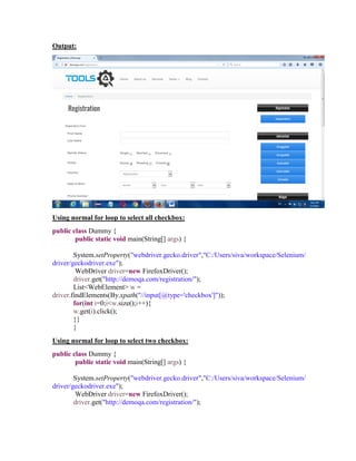 Output:
Using normal for loop to select all checkbox:
public class Dummy {
public static void main(String[] args) {
System.setProperty("webdriver.gecko.driver","C:/Users/siva/workspace/Selenium/
driver/geckodriver.exe");
WebDriver driver=new FirefoxDriver();
driver.get("http://demoqa.com/registration/");
List<WebElement> w =
driver.findElements(By.xpath("//input[@type='checkbox']"));
for(int i=0;i<w.size();i++){
w.get(i).click();
}}
}
Using normal for loop to select two checkbox:
public class Dummy {
public static void main(String[] args) {
System.setProperty("webdriver.gecko.driver","C:/Users/siva/workspace/Selenium/
driver/geckodriver.exe");
WebDriver driver=new FirefoxDriver();
driver.get("http://demoqa.com/registration/");
 