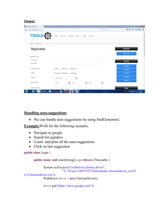 Output:
Handling auto-suggestions
 We can handle auto suggestions by using findElements().
Example:WAS for the following scenario.
 Navigate to google
 Search for qspiders
 Count and print all the auto-suggestions
 Click on last suggestion
public class Login {
public static void main(String[] args) throws Throwable {
System.setProperty("webdriver.chrome.driver",
"C:Users10657527Downloadschromedriver_win32
(1)chromedriver.exe");
WebDriver driver = new ChromeDriver();
driver.get("https://www.google.com/");
 