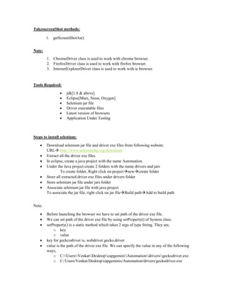 TakesscreenShot methods:
1. getScreenShotAs()
Note:
1. ChromeDriver class is used to work with chrome browser.
2. FirefoxDriver class is used to work with firefox browser.
3. InternetExplorerDriver class is used to work with ie browser.
Tools Required:
 jdk[1.8 & above]
 Eclipse[Mars, Neon, Oxygen]
 Selenium jar file
 Driver executable files
 Latest version of browsers
 Application Under Testing
Steps to install selenium:
 Download selenium jar file and driver exe files from following website.
URL http://www.seleniumhq.org/download
 Extract all the driver exe files
 In eclipse, create a java project with the name Automation.
 Under the Java project create 2 folders with the name drivers and jars
To create folder, Right click on projectnewcreate folder
 Store all extracted driver exe files under drivers folder
 Store selenium jar file under jars folder
 Associate selenium jar file with java project
To associate the jar file, right click on jar fileBuild pathAdd to build path
Note:
 Before launching the browser we have to set path of the driver exe file.
 We can set path of the driver exe file by using setProperty() of System class.
 setProperty() is a static method which takes 2 args of type String. They are,
o key
o value
 key for geckcodriver is, webdriver.gecko.driver
 value is the path of the driver exe file. We can specify the value in any of the following
ways,
o C:UsersVenkatDesktopcapgeminiAutomationdriversgeckodriver.exe
o C:/Users/Venkat/Desktop/capgeminis/Automation/drivers/geckodriver.exe
 