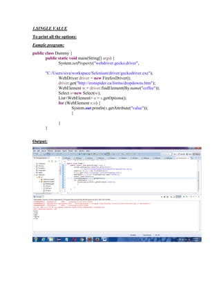 1.SINGLE VALUE
To print all the options:
Eample program:
public class Dummy {
public static void main(String[] args) {
System.setProperty("webdriver.gecko.driver",
"C:/Users/siva/workspace/Selenium/driver/geckodriver.exe");
WebDriver driver = new FirefoxDriver();
driver.get("http://ironspider.ca/forms/dropdowns.htm");
WebElement w = driver.findElement(By.name("coffee"));
Select s=new Select(w);
List<WebElement> o = s.getOptions();
for (WebElement x:o) {
System.out.println(x.getAttribute("value"));
}
}
}
Output:
 