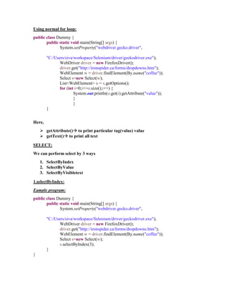 Using normal for loop:
public class Dummy {
public static void main(String[] args) {
System.setProperty("webdriver.gecko.driver",
"C:/Users/siva/workspace/Selenium/driver/geckodriver.exe");
WebDriver driver = new FirefoxDriver();
driver.get("http://ironspider.ca/forms/dropdowns.htm");
WebElement w = driver.findElement(By.name("coffee"));
Select s=new Select(w);
List<WebElement> o = s.getOptions();
for (int i=0;i<=o.size();i++) {
System.out.println(o.get(i).getAttribute("value"));
}
}
}
Here,
 getAttribute() to print particular tag(value) value
 getText() to print all text
SELECT:
We can perform select by 3 ways
1. SelectByIndex
2. SelectByValue
3. SelectByVisibletext
1.selectByIndex:
Eample program:
public class Dummy {
public static void main(String[] args) {
System.setProperty("webdriver.gecko.driver",
"C:/Users/siva/workspace/Selenium/driver/geckodriver.exe");
WebDriver driver = new FirefoxDriver();
driver.get("http://ironspider.ca/forms/dropdowns.htm");
WebElement w = driver.findElement(By.name("coffee"));
Select s=new Select(w);
s.selectByIndex(3);
}
}
 