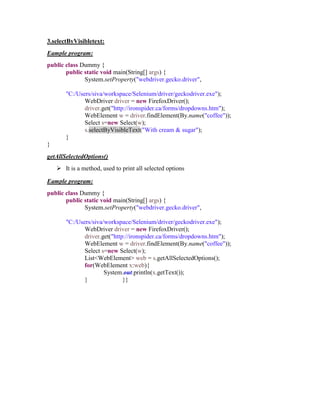 3.selectByVisibletext:
Eample program:
public class Dummy {
public static void main(String[] args) {
System.setProperty("webdriver.gecko.driver",
"C:/Users/siva/workspace/Selenium/driver/geckodriver.exe");
WebDriver driver = new FirefoxDriver();
driver.get("http://ironspider.ca/forms/dropdowns.htm");
WebElement w = driver.findElement(By.name("coffee"));
Select s=new Select(w);
s.selectByVisibleText("With cream & sugar");
}
}
getAllSelectedOptions()
 It is a method, used to print all selected options
Eample program:
public class Dummy {
public static void main(String[] args) {
System.setProperty("webdriver.gecko.driver",
"C:/Users/siva/workspace/Selenium/driver/geckodriver.exe");
WebDriver driver = new FirefoxDriver();
driver.get("http://ironspider.ca/forms/dropdowns.htm");
WebElement w = driver.findElement(By.name("coffee"));
Select s=new Select(w);
List<WebElement> web = s.getAllSelectedOptions();
for(WebElement x:web){
System.out.println(x.getText());
} }}
 