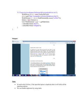 "C:/Users/siva/workspace/Selenium/driver/geckodriver.exe");
WebDriver driver = new FirefoxDriver();
driver.get("http://ironspider.ca/forms/dropdowns.htm");
WebElement w = driver.findElement(By.name("coffee2"));
Select s=new Select(w);
List<WebElement> web = s.getOptions();
s.selectByValue("skim");
s.selectByValue("whipped");
}
}
Output:
Note:
 In multi-select list box, if the specified option is duplicate then it will select all the
matching options.
 We can handle duplicates by using index.
 