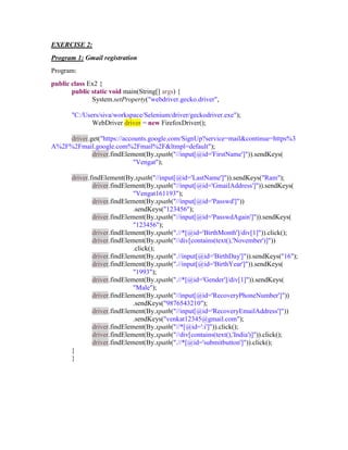 EXERCISE 2:
Program 1: Gmail registration
Program:
public class Ex2 {
public static void main(String[] args) {
System.setProperty("webdriver.gecko.driver",
"C:/Users/siva/workspace/Selenium/driver/geckodriver.exe");
WebDriver driver = new FirefoxDriver();
driver.get("https://accounts.google.com/SignUp?service=mail&continue=https%3
A%2F%2Fmail.google.com%2Fmail%2F&ltmpl=default");
driver.findElement(By.xpath("//input[@id='FirstName']")).sendKeys(
"Vengat");
driver.findElement(By.xpath("//input[@id='LastName']")).sendKeys("Ram");
driver.findElement(By.xpath("//input[@id='GmailAddress']")).sendKeys(
"Vengat161193");
driver.findElement(By.xpath("//input[@id='Passwd']"))
.sendKeys("123456");
driver.findElement(By.xpath("//input[@id='PasswdAgain']")).sendKeys(
"123456");
driver.findElement(By.xpath(".//*[@id='BirthMonth']/div[1]")).click();
driver.findElement(By.xpath("//div[contains(text(),'November')]"))
.click();
driver.findElement(By.xpath(".//input[@id='BirthDay']")).sendKeys("16");
driver.findElement(By.xpath(".//input[@id='BirthYear']")).sendKeys(
"1993");
driver.findElement(By.xpath(".//*[@id='Gender']/div[1]")).sendKeys(
"Male");
driver.findElement(By.xpath("//input[@id='RecoveryPhoneNumber']"))
.sendKeys("9876543210");
driver.findElement(By.xpath("//input[@id='RecoveryEmailAddress']"))
.sendKeys("venkat12345@gmail.com");
driver.findElement(By.xpath("//*[@id=':i']")).click();
driver.findElement(By.xpath("//div[contains(text(),'India')]")).click();
driver.findElement(By.xpath(".//*[@id='submitbutton']")).click();
}
}
 