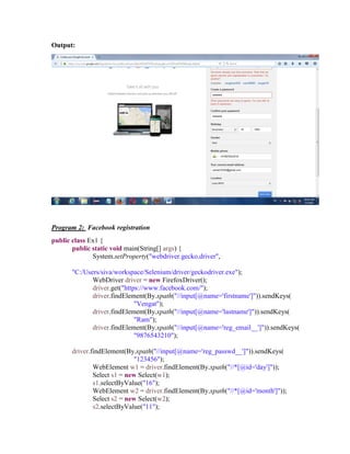 Output:
Program 2: Facebook registration
public class Ex1 {
public static void main(String[] args) {
System.setProperty("webdriver.gecko.driver",
"C:/Users/siva/workspace/Selenium/driver/geckodriver.exe");
WebDriver driver = new FirefoxDriver();
driver.get("https://www.facebook.com/");
driver.findElement(By.xpath("//input[@name='firstname']")).sendKeys(
"Vengat");
driver.findElement(By.xpath("//input[@name='lastname']")).sendKeys(
"Ram");
driver.findElement(By.xpath("//input[@name='reg_email__']")).sendKeys(
"9876543210");
driver.findElement(By.xpath("//input[@name='reg_passwd__']")).sendKeys(
"123456");
WebElement w1 = driver.findElement(By.xpath("//*[@id='day']"));
Select s1 = new Select(w1);
s1.selectByValue("16");
WebElement w2 = driver.findElement(By.xpath("//*[@id='month']"));
Select s2 = new Select(w2);
s2.selectByValue("11");
 
