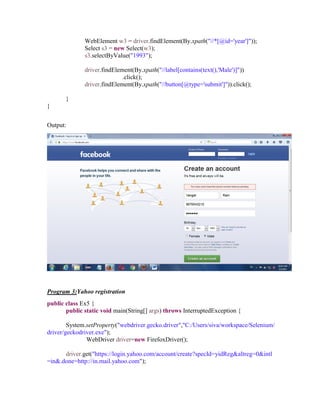 WebElement w3 = driver.findElement(By.xpath("//*[@id='year']"));
Select s3 = new Select(w3);
s3.selectByValue("1993");
driver.findElement(By.xpath("//label[contains(text(),'Male')]"))
.click();
driver.findElement(By.xpath("//button[@type='submit']")).click();
}
}
Output:
Program 3:Yahoo registration
public class Ex5 {
public static void main(String[] args) throws InterruptedException {
System.setProperty("webdriver.gecko.driver","C:/Users/siva/workspace/Selenium/
driver/geckodriver.exe");
WebDriver driver=new FirefoxDriver();
driver.get("https://login.yahoo.com/account/create?specId=yidReg&altreg=0&intl
=in&.done=http://in.mail.yahoo.com");
 