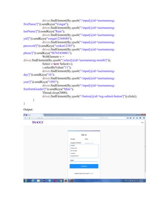 driver.findElement(By.xpath("//input[@id='usernamereg-
firstName']")).sendKeys("Vengat");
driver.findElement(By.xpath("//input[@id='usernamereg-
lastName']")).sendKeys("Ram");
driver.findElement(By.xpath("//input[@id='usernamereg-
yid']")).sendKeys("vengat12344444");
driver.findElement(By.xpath("//input[@id='usernamereg-
password']")).sendKeys("venkat12345");
driver.findElement(By.xpath("//input[@id='usernamereg-
phone']")).sendKeys("98765430001");
WebElement w =
driver.findElement(By.xpath("//select[@id='usernamereg-month']"));
Select s=new Select(w);
s.selectByValue("11");
driver.findElement(By.xpath("//input[@id='usernamereg-
day']")).sendKeys("16");
driver.findElement(By.xpath("//input[@id='usernamereg-
year']")).sendKeys("1993");
driver.findElement(By.xpath("//input[@id='usernamereg-
freeformGender']")).sendKeys("Male");
Thread.sleep(3000);
driver.findElement(By.xpath("//button[@id='reg-submit-button']")).click();
}
}
Output:
 