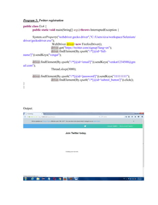 Program 5: Twitter registration
public class Ex4 {
public static void main(String[] args) throws InterruptedException {
System.setProperty("webdriver.gecko.driver","C:/Users/siva/workspace/Selenium/
driver/geckodriver.exe");
WebDriver driver=new FirefoxDriver();
driver.get("https://twitter.com/signup?lang=en");
driver.findElement(By.xpath("//*[@id='full-
name']")).sendKeys("vengat");
driver.findElement(By.xpath("//*[@id='email']")).sendKeys("venkat1234500@gm
ail.com");
Thread.sleep(3000);
driver.findElement(By.xpath("//*[@id='password']")).sendKeys("11111111");
driver.findElement(By.xpath("//*[@id='submit_button']")).click();
}
}
Output:
 