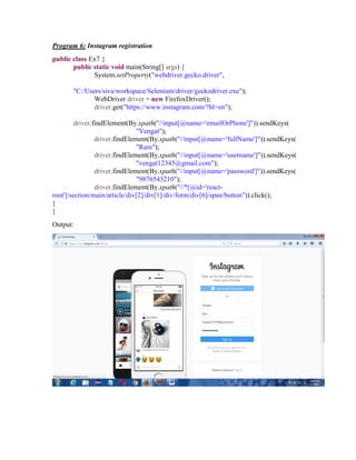 Program 6: Instagram registration
public class Ex7 {
public static void main(String[] args) {
System.setProperty("webdriver.gecko.driver",
"C:/Users/siva/workspace/Selenium/driver/geckodriver.exe");
WebDriver driver = new FirefoxDriver();
driver.get("https://www.instagram.com/?hl=en");
driver.findElement(By.xpath("//input[@name='emailOrPhone']")).sendKeys(
"Vengat");
driver.findElement(By.xpath("//input[@name='fullName']")).sendKeys(
"Ram");
driver.findElement(By.xpath("//input[@name='username']")).sendKeys(
"vengat12345@gmail.com");
driver.findElement(By.xpath("//input[@name='password']")).sendKeys(
"9876543210");
driver.findElement(By.xpath("//*[@id='react-
root']/section/main/article/div[2]/div[1]/div/form/div[6]/span/button")).click();
}
}
Output:
 