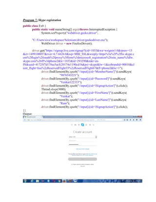 Program 7: Skype registration
public class Ex8 {
public static void main(String[] args) throws InterruptedException {
System.setProperty("webdriver.gecko.driver",
"C:/Users/siva/workspace/Selenium/driver/geckodriver.exe");
WebDriver driver = new FirefoxDriver();
driver.get("https://signup.live.com/signup?lcid=1033&wa=wsignin1.0&rpsnv=13
&ct=1499100057&rver=6.7.6626.0&wp=MBI_SSL&wreply=https%3a%2f%2flw.skype.c
om%2flogin%2foauth%2fproxy%3fform%3dmicrosoft_registration%26site_name%3dlw.
skype.com%26fl%3dphone2&lc=1033&id=293290&mkt=en-
IN&uaid=41725f7d178ae3acfc20174e1190cd1b&psi=skype&lw=1&cobrandid=90010&cl
ient_flight=hsu%2cReservedFlight33%2cReservedFlight67&fl=phone2&lic=1");
driver.findElement(By.xpath("//input[@id='MemberName']")).sendKeys(
"9876543221");
driver.findElement(By.xpath("//input[@id='Password']")).sendKeys(
"Venkat122333");
driver.findElement(By.xpath("//input[@id='iSignupAction']")).click();
Thread.sleep(3000);
driver.findElement(By.xpath("//input[@id='FirstName']")).sendKeys(
"Venkat");
driver.findElement(By.xpath("//input[@id='LastName']")).sendKeys(
"Ram");
driver.findElement(By.xpath("//input[@id='iSignupAction']")).click();
}}
Output:
 
