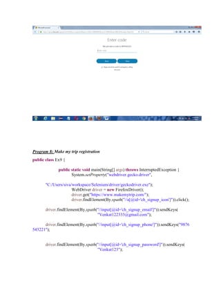 Program 8: Make my trip registration
public class Ex9 {
public static void main(String[] args) throws InterruptedException {
System.setProperty("webdriver.gecko.driver",
"C:/Users/siva/workspace/Selenium/driver/geckodriver.exe");
WebDriver driver = new FirefoxDriver();
driver.get("https://www.makemytrip.com/");
driver.findElement(By.xpath("//a[@id='ch_signup_icon']")).click();
driver.findElement(By.xpath("//input[@id='ch_signup_email']")).sendKeys(
"Venkat122333@gmail.com");
driver.findElement(By.xpath("//input[@id='ch_signup_phone']")).sendKeys("9876
543221");
driver.findElement(By.xpath("//input[@id='ch_signup_password']")).sendKeys(
"Venkat123");
 