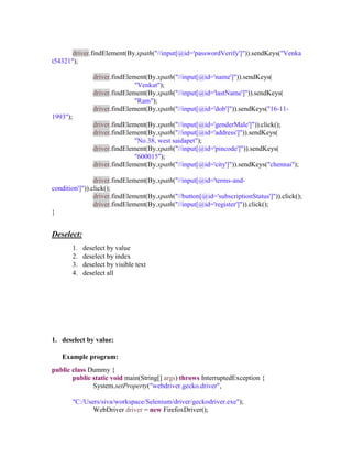 driver.findElement(By.xpath("//input[@id='passwordVerify']")).sendKeys("Venka
t54321");
driver.findElement(By.xpath("//input[@id='name']")).sendKeys(
"Venkat");
driver.findElement(By.xpath("//input[@id='lastName']")).sendKeys(
"Ram");
driver.findElement(By.xpath("//input[@id='dob']")).sendKeys("16-11-
1993");
driver.findElement(By.xpath("//input[@id='genderMale']")).click();
driver.findElement(By.xpath("//input[@id='address']")).sendKeys(
"No.38, west saidapet");
driver.findElement(By.xpath("//input[@id='pincode']")).sendKeys(
"600015");
driver.findElement(By.xpath("//input[@id='city']")).sendKeys("chennai");
driver.findElement(By.xpath("//input[@id='terms-and-
condition']")).click();
driver.findElement(By.xpath("//button[@id='subscriptionStatus']")).click();
driver.findElement(By.xpath("//input[@id='register']")).click();
}
Deselect:
1. deselect by value
2. deselect by index
3. deselect by visible text
4. deselect all
1. deselect by value:
Example program:
public class Dummy {
public static void main(String[] args) throws InterruptedException {
System.setProperty("webdriver.gecko.driver",
"C:/Users/siva/workspace/Selenium/driver/geckodriver.exe");
WebDriver driver = new FirefoxDriver();
 