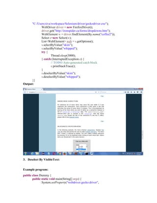 "C:/Users/siva/workspace/Selenium/driver/geckodriver.exe");
WebDriver driver = new FirefoxDriver();
driver.get("http://ironspider.ca/forms/dropdowns.htm");
WebElement w = driver.findElement(By.name("coffee2"));
Select s=new Select(w);
List<WebElement> web = s.getOptions();
s.selectByValue("skim");
s.selectByValue("whipped");
try {
Thread.sleep(3000);
} catch (InterruptedException e) {
// TODO Auto-generated catch block
e.printStackTrace();
}
s.deselectByValue("skim");
s.deselectByValue("whipped");
}}
Output:
3. Deselect By VisibleText:
Example program:
public class Dummy {
public static void main(String[] args) {
System.setProperty("webdriver.gecko.driver",
 