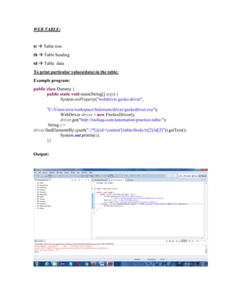 WEB TABLE:
tr  Table row
th  Table heading
td  Table data
To print particular values(data) in the table:
Example program:
public class Dummy {
public static void main(String[] args) {
System.setProperty("webdriver.gecko.driver",
"C:/Users/siva/workspace/Selenium/driver/geckodriver.exe");
WebDriver driver = new FirefoxDriver();
driver.get("http://toolsqa.com/automation-practice-table/");
String s =
driver.findElement(By.xpath(".//*[@id='content']/table/tbody/tr[2]/td[2]")).getText();
System.out.println(s);
}}
Output:
 