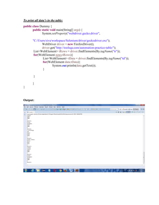 To print all data’s in the table:
public class Dummy {
public static void main(String[] args) {
System.setProperty("webdriver.gecko.driver",
"C:/Users/siva/workspace/Selenium/driver/geckodriver.exe");
WebDriver driver = new FirefoxDriver();
driver.get("http://toolsqa.com/automation-practice-table/");
List<WebElement> tRows = driver.findElements(By.tagName("tr"));
for(WebElement rows:tRows){
List<WebElement> tData = driver.findElements(By.tagName("td"));
for(WebElement data:tData){
System.out.println(data.getText());
}
}
}
}
Output:
 