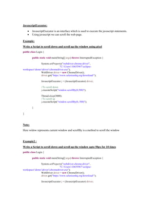 JavascriptExecutor:
 JavascriptExecutor is an interface which is used to execute the javascript statements.
 Using javascript we can scroll the web page.
Example:
Write a Script to scroll down and scroll up the window using pixel
public class Login {
public static void main(String[] args) throws InterruptedException {
System.setProperty("webdriver.chrome.driver",
"C:Users10655967eclipse-
workspacedemodriverchromedriver.exe");
WebDriver driver = new ChromeDriver();
driver.get("https://www.seleniumhq.org/download/");
JavascriptExecutor j = (JavascriptExecutor) driver;
//To scroll down
j.executeScript("window.scrollBy(0,500)");
Thread.sleep(3000);
//To scroll up
j.executeScript("window.scrollBy(0,-500)");
}
}
Note:
Here widow represents current window and scrollBy is a method to scroll the window
Example2 :
Write a Script to scroll down and scroll up the window upto 50px for 10 times
public class Login {
public static void main(String[] args) throws InterruptedException {
System.setProperty("webdriver.chrome.driver",
"C:Users10655967eclipse-
workspacedemodriverchromedriver.exe");
WebDriver driver = new ChromeDriver();
driver.get("https://www.seleniumhq.org/download/");
JavascriptExecutor j = (JavascriptExecutor) driver;
 