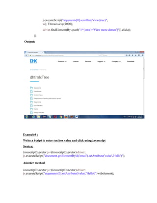 j.executeScript("arguments[0].scrollIntoView(true)",
w); Thread.sleep(2000);
driver.findElement(By.xpath("//*[text()='View more demos']")).click();
}}
Output:
Example4 :
Write a Script to enter textbox value and click using javascript
Syntax:
JavascriptExecutor js=(JavascriptExecutor) driver;
js.executeScript("document.getElementById('email').setAttribute('value','Hello')");
Another method
JavascriptExecutor js=(JavascriptExecutor) driver;
js.executeScript("arguments[0].setAttribute('value','Hello')",webelement);
 