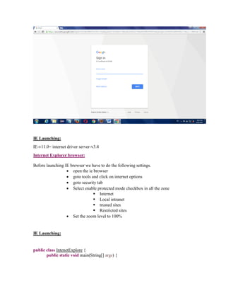 IE Launching:
IE-v11.0= internet driver server-v3.4
Internet Explorer browser:
Before launching IE browser we have to do the following settings.
 open the ie browser
 goto tools and click on internet options
 goto security tab
 Select enable protected mode checkbox in all the zone
 Internet
 Local intranet
 trusted sites
 Restricted sites
 Set the zoom level to 100%
IE Launching:
public class IntenetExplore {
public static void main(String[] args) {
 