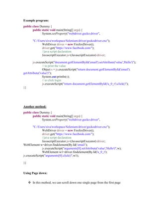 Example program:
public class Dummy {
public static void main(String[] args) {
System.setProperty("webdriver.gecko.driver",
"C:/Users/siva/workspace/Selenium/driver/geckodriver.exe");
WebDriver driver = new FirefoxDriver();
driver.get("https://www.facebook.com/");
//java script declaration
JavascriptExecutor js=(JavascriptExecutor) driver;
js.executeScript("document.getElementById('email').setAttribute('value','Hello')");
// to print the value
Object s = js.executeScript("return document.getElementById('email').
getAttribute('value')");
System.out.println(s);
// to click login
js.executeScript("return document.getElementById('u_0_r').click()");
}}
Another method:
public class Dummy {
public static void main(String[] args) {
System.setProperty("webdriver.gecko.driver",
"C:/Users/siva/workspace/Selenium/driver/geckodriver.exe");
WebDriver driver = new FirefoxDriver();
driver.get("https://www.facebook.com/");
//java script declaration
JavascriptExecutor js=(JavascriptExecutor) driver;
WebElement w=driver.findelement(By.Id(‘email’);
js.executeScript("arguments[0].setAttribute('value','Hello')",w);
WebElement w1=driver.findelement(By.Id('u_0_r');
js.executeScript("arguments[0].click()",w1);
}}
Using Page down:
 In this method, we can scroll down one single page from the first page
 