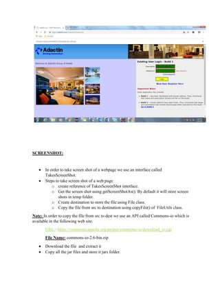 SCREENSHOT:
 In order to take screen shot of a webpage we use an interface called
TakesScreenShot.
 Steps to take screen shot of a web page.
o create reference of TakesScreenShot interface.
o Get the screen shot using getScreenShotAs(). By default it will store screen
shots in temp folder.
o Create destination to store the file using File class.
o Copy the file from src to destination using copyFile() of FileUtils class.
Note: In order to copy the file from src to dest we use an API called Commons-io which is
available in the following web site.
URL:- https://commons.apache.org/proper/commons-io/download_io.cgi
File Name: commons-io-2.6-bin.zip
 Download the file and extract it
 Copy all the jar files and store it jars folder.
 