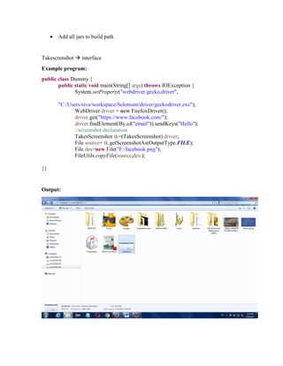  Add all jars to build path
Takescrenshot  interface
Example program:
public class Dummy {
public static void main(String[] args) throws IOException {
System.setProperty("webdriver.gecko.driver",
"C:/Users/siva/workspace/Selenium/driver/geckodriver.exe");
WebDriver driver = new FirefoxDriver();
driver.get("https://www.facebook.com/");
driver.findElement(By.id("email")).sendKeys("Hello");
//screenshot declaration
TakesScreenshot tk=(TakesScreenshot) driver;
File source= tk.getScreenshotAs(OutputType.FILE);
File des=new File("F:/facebook.png");
FileUtils.copyFile(source,des );
}}
Output:
 