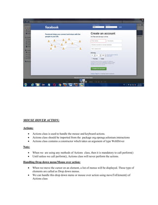 MOUSE HOVER ACTION:
Actions:
 Actions class is used to handle the mouse and keyboard actions.
 Actions class should be imported from the package org.openqa.selenium.interactions
 Actions class contains a constructor which takes an argument of type WebDriver
Note:
 When we are using any methods of Actions class, then it is mandatory to call perform()
 Until unless we call perform(), Actions class will never perform the actions.
Handling Drop down menu/Mouse over action:
 When we move the cursor on an element, a list of menus will be displayed. These type of
elements are called as Drop down menus.
 We can handle this drop down menu or mouse over action using moveToElement() of
Actions class
 