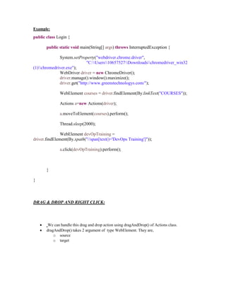 Example:
public class Login {
public static void main(String[] args) throws InterruptedException {
System.setProperty("webdriver.chrome.driver",
"C:Users10657527Downloadschromedriver_win32
(1)chromedriver.exe");
WebDriver driver = new ChromeDriver();
driver.manage().window().maximize();
driver.get("http://www.greenstechnologys.com/");
WebElement courses = driver.findElement(By.linkText("COURSES"));
Actions a=new Actions(driver);
a.moveToElement(courses).perform();
Thread.sleep(2000);
WebElement devOpTraining =
driver.findElement(By.xpath("//span[text()='DevOps Training']"));
a.click(devOpTraining).perform();
}
}
DRAG & DROP AND RIGHT CLICK:
 We can handle this drag and drop action using dragAndDrop() of Actions class.
 dragAndDrop() takes 2 argument of type WebElement. They are,
o source
o target
 