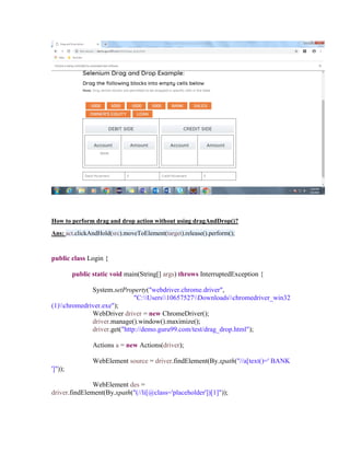 How to perform drag and drop action without using dragAndDrop()?
Ans: act.clickAndHold(src).moveToElement(target).release().perform();
public class Login {
public static void main(String[] args) throws InterruptedException {
System.setProperty("webdriver.chrome.driver",
"C:Users10657527Downloadschromedriver_win32
(1)chromedriver.exe");
WebDriver driver = new ChromeDriver();
driver.manage().window().maximize();
driver.get("http://demo.guru99.com/test/drag_drop.html");
Actions a = new Actions(driver);
WebElement source = driver.findElement(By.xpath("//a[text()=' BANK
']"));
WebElement des =
driver.findElement(By.xpath("(//li[@class='placeholder'])[1]"));
 