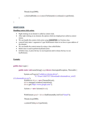 Thread.sleep(2000);
a.clickAndHold(source).moveToElement(des).release(des).perform();
}
}
RIGHT CLICK:
Handling context click action:
 Right clicking on an element is called as context click.
 After right clicking on an element, the options which are displayed are called as context
menus.
 We can handle this context click action using contextClick () of Actions class.
 contextClick() takes 1 argument of type WebElement where in we have to pass address of
the element.
 We can handle the context menus by using a class called Robot.
 Robot class is used to perform keyboard action
 In Robot class, to press the key we use keypress() and to release the key we use
keyRelease().
Example:
public class Login {
public static void main(String[] args) throws InterruptedException, Throwable {
System.setProperty("webdriver.chrome.driver",
"C:Users10657527Downloadschromedriver_win32
(1)chromedriver.exe");
WebDriver driver = new ChromeDriver();
driver.manage().window().maximize();
driver.get("https://www.google.com/");
Actions a = new Actions(driver);
WebElement gmail = driver.findElement(By.linkText("Gmail"));
Thread.sleep(2000);
a.contextClick(gmail).perform();
 