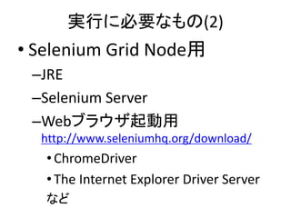 実行に必要なもの(2)
• Selenium Grid Node用
–JRE
–Selenium Server
–Webブラウザ起動用
http://www.seleniumhq.org/download/
•ChromeDriver
•The Internet Explorer Driver Server
など
 
