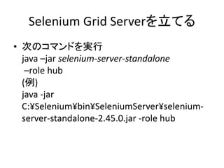 Selenium Grid Serverを立てる
• 次のコマンドを実行
java –jar selenium-server-standalone
–role hub
(例)
java -jar
C:¥Selenium¥bin¥SeleniumServer¥selenium-
server-standalone-2.45.0.jar -role hub
 