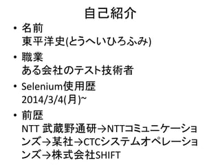 自己紹介
• 名前
東平洋史(とうへいひろふみ)
• 職業
ある会社のテスト技術者
• Selenium使用歴
2014/3/4(月)~
• 前歴
NTT 武蔵野通研→NTTコミュニケーショ
ンズ→某社→CTCシステムオペレーショ
ンズ→株式会社SHIFT
 