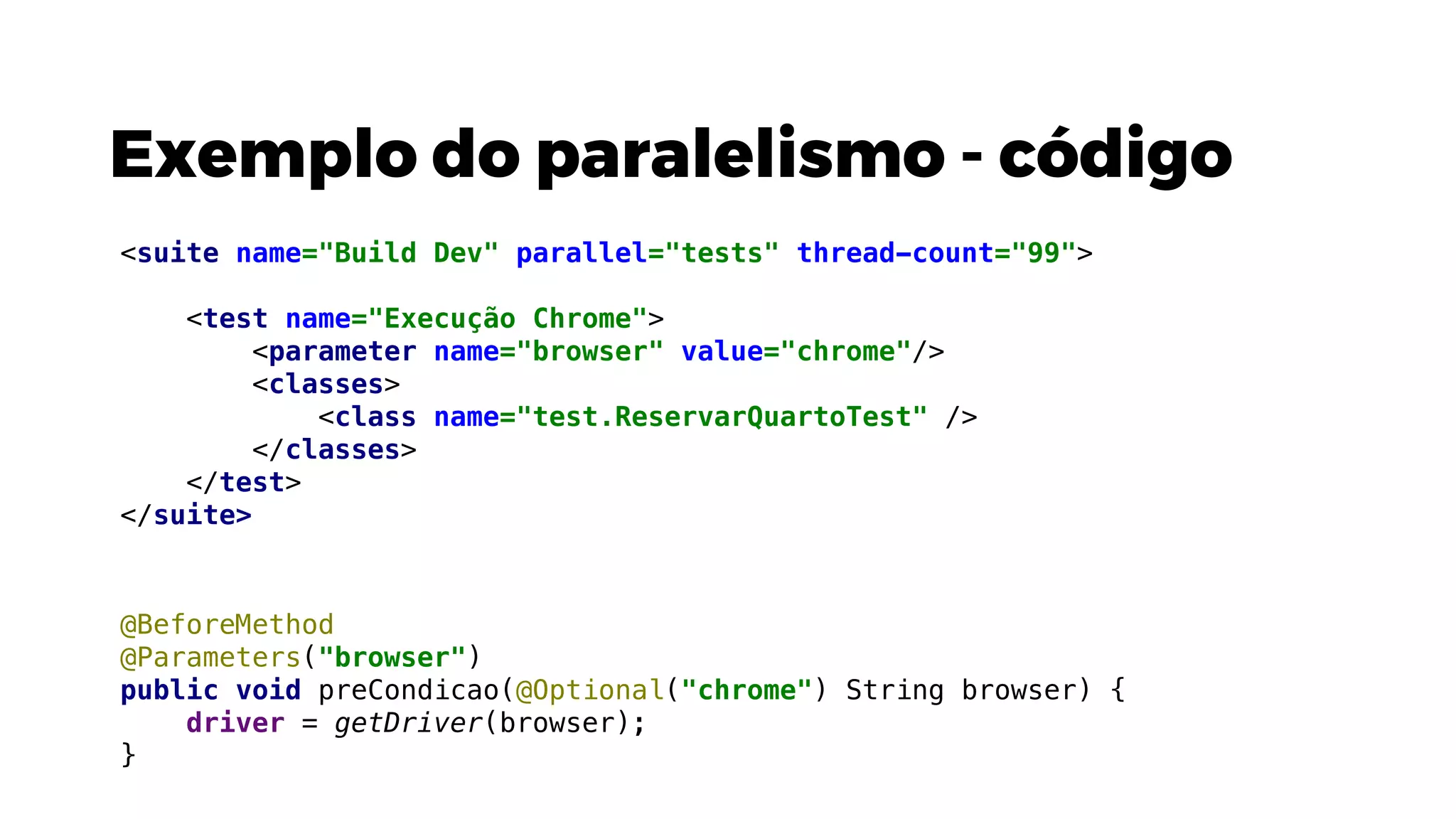 Exemplo do paralelismo - código
@BeforeMethod
@Parameters("browser")
public void preCondicao(@Optional("chrome") String browser) {
driver = getDriver(browser);
}
<suite name="Build Dev" parallel="tests" thread-count="99">
<test name="Execução Chrome">
<parameter name="browser" value="chrome"/>
<classes>
<class name="test.ReservarQuartoTest" />
</classes>
</test>
</suite>
 