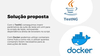 Solução proposta
Com o TestNG conseguimos inserir
parâmetros da suíte de teste em xml para
os scripts de teste, removendo
dependência direta de browsers no script.
Com Docker podemos utilizar containers
como hub e como nós, e utilizar quantos
containers forem necessários para as
execuções de teste.
TestNG
 