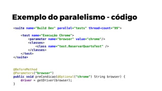 Exemplo do paralelismo - código
@BeforeMethod
@Parameters("browser")
public void preCondicao(@Optional("chrome") String browser) {
driver = getDriver(browser);
}
<suite name="Build Dev" parallel="tests" thread-count="99">
<test name="Execução Chrome">
<parameter name="browser" value="chrome"/>
<classes>
<class name="test.ReservarQuartoTest" />
</classes>
</test>
</suite>
 