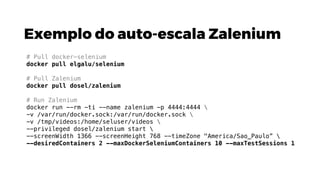 Exemplo do auto-escala Zalenium
# Pull docker-selenium
docker pull elgalu/selenium
# Pull Zalenium
docker pull dosel/zalenium
# Run Zalenium
docker run --rm -ti --name zalenium -p 4444:4444 
-v /var/run/docker.sock:/var/run/docker.sock 
-v /tmp/videos:/home/seluser/videos 
--privileged dosel/zalenium start 
--screenWidth 1366 --screenHeight 768 --timeZone "America/Sao_Paulo” 
--desiredContainers 2 --maxDockerSeleniumContainers 10 --maxTestSessions 1
 